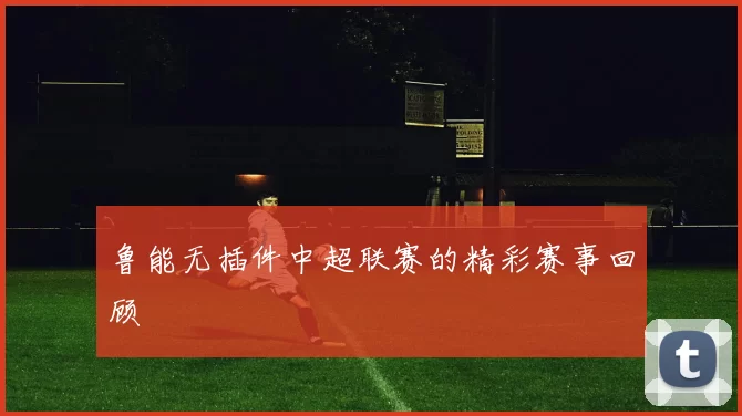 鲁能无插件中超联赛的精彩赛事回顾