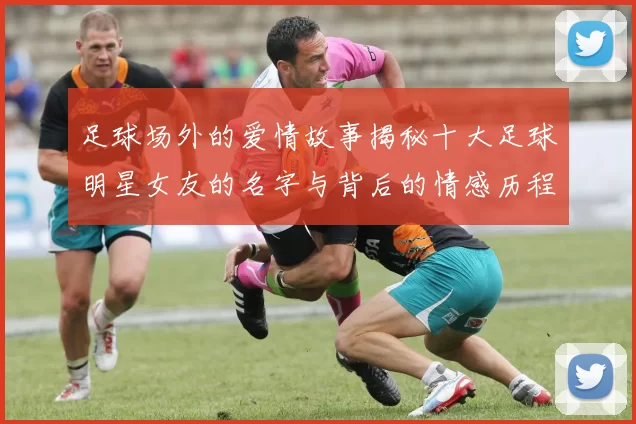 足球场外的爱情故事揭秘十大足球明星女友的名字与背后的情感历程