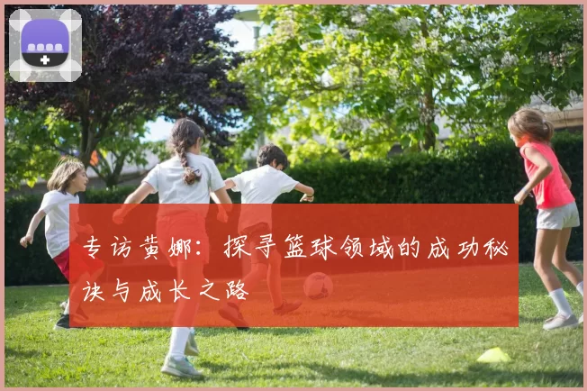 专访黄娜：探寻篮球领域的成功秘诀与成长之路