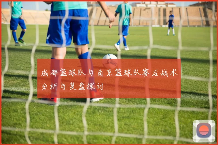 成都篮球队与南京篮球队赛后战术分析与复盘探讨