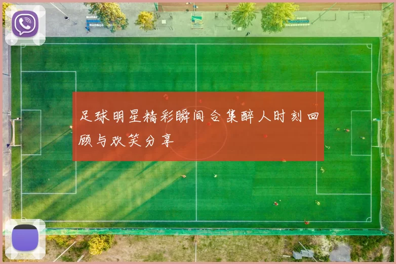 足球明星精彩瞬间合集醉人时刻回顾与欢笑分享
