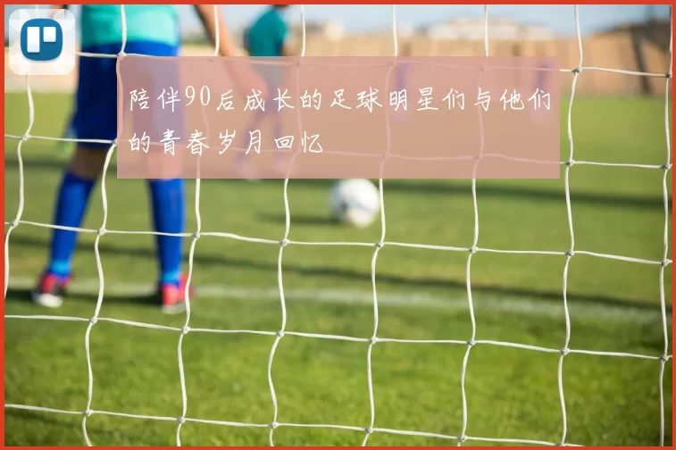 陪伴90后成长的足球明星们与他们的青春岁月回忆