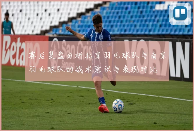 赛后复盘分析北京羽毛球队与南京羽毛球队的战术意识与表现对比