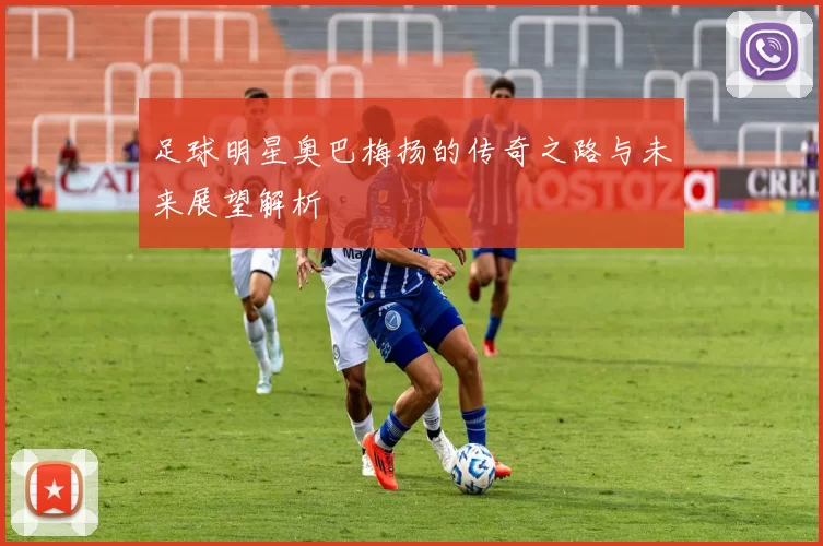 足球明星奥巴梅扬的传奇之路与未来展望解析