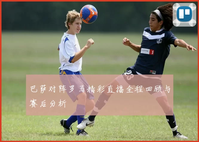 巴萨对阵罗马精彩直播全程回顾与赛后分析