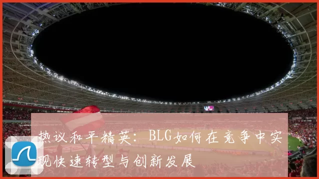 热议和平精英：BLG如何在竞争中实现快速转型与创新发展
