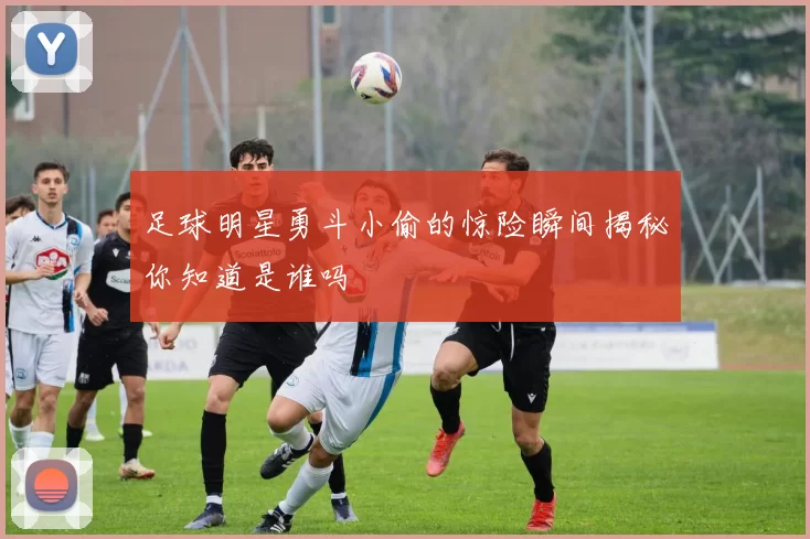 足球明星勇斗小偷的惊险瞬间揭秘你知道是谁吗