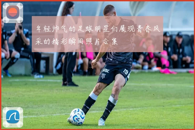 年轻帅气的足球明星们展现青春风采的精彩瞬间照片合集