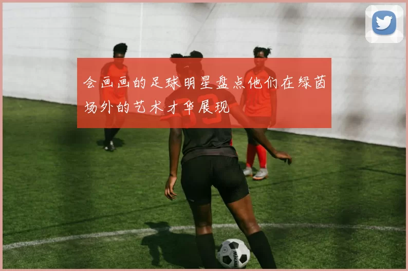 会画画的足球明星盘点他们在绿茵场外的艺术才华展现