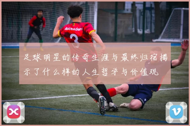 足球明星的传奇生涯与最终归宿揭示了什么样的人生哲学与价值观