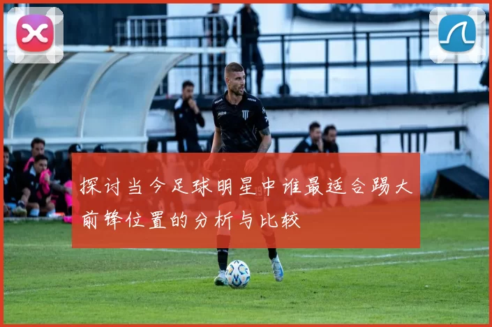 探讨当今足球明星中谁最适合踢大前锋位置的分析与比较