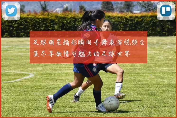 足球明星精彩瞬间手舞表演视频合集尽享激情与魅力的足球世界