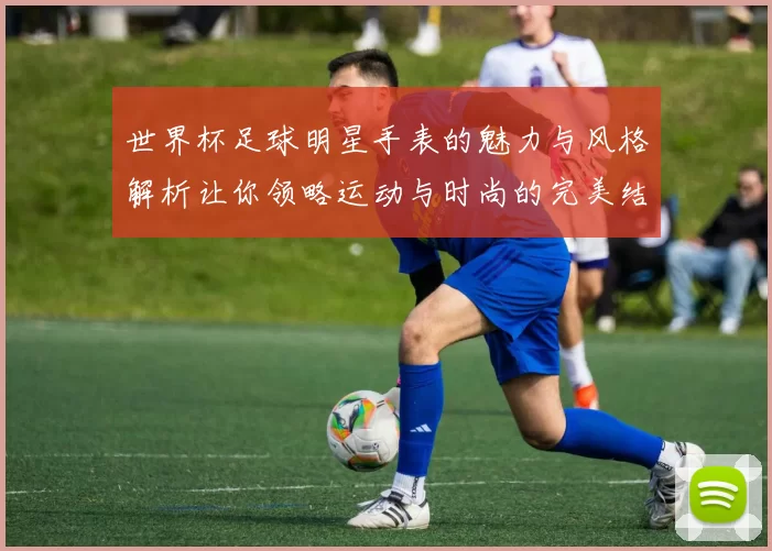 世界杯足球明星手表的魅力与风格解析让你领略运动与时尚的完美结合