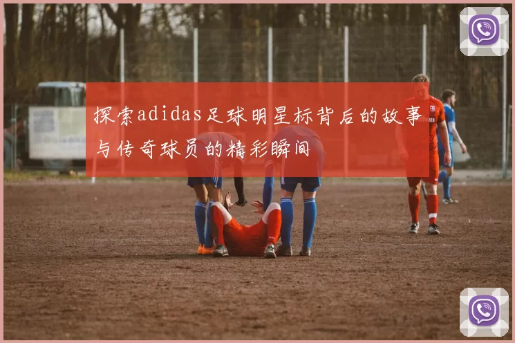 探索adidas足球明星标背后的故事与传奇球员的精彩瞬间