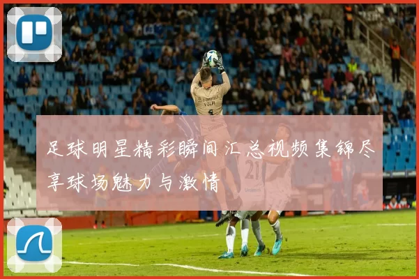 足球明星精彩瞬间汇总视频集锦尽享球场魅力与激情
