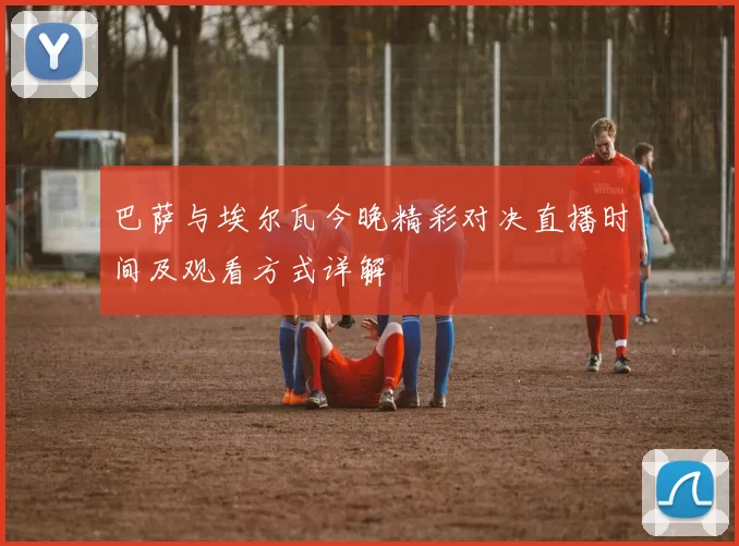 巴萨与埃尔瓦今晚精彩对决直播时间及观看方式详解