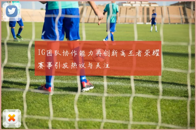 IG团队协作能力再创新高王者荣耀赛事引发热议与关注
