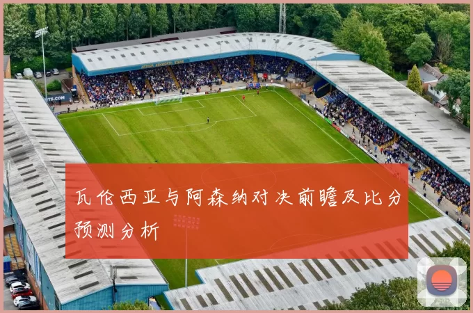 瓦伦西亚与阿森纳对决前瞻及比分预测分析