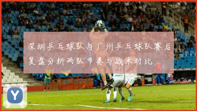 深圳乒乓球队与广州乒乓球队赛后复盘分析两队节奏与战术对比