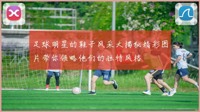 足球明星的鞋子风采大揭秘精彩图片带你领略他们的独特风格