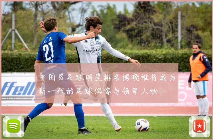 中国男足球明星排名揭晓谁将成为新一代的足球偶像与领军人物
