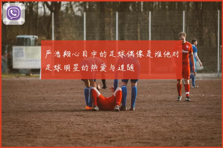 严浩翔心目中的足球偶像是谁他对足球明星的热爱与追随
