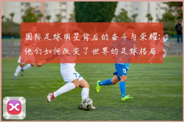 国际足球明星背后的奋斗与荣耀：他们如何改变了世界的足球格局