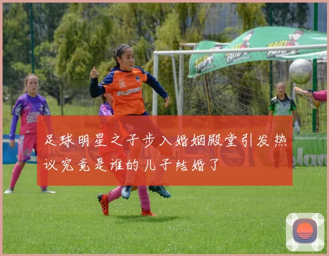 足球明星之子步入婚姻殿堂引发热议究竟是谁的儿子结婚了