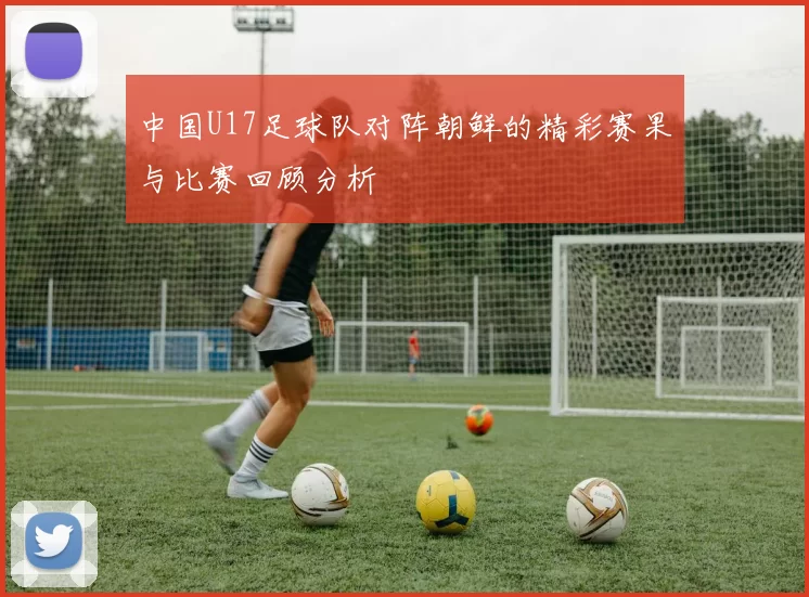 中国U17足球队对阵朝鲜的精彩赛果与比赛回顾分析