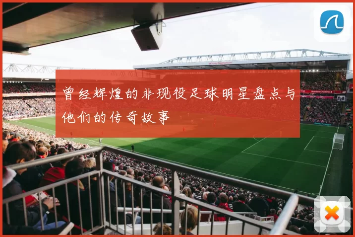 曾经辉煌的非现役足球明星盘点与他们的传奇故事